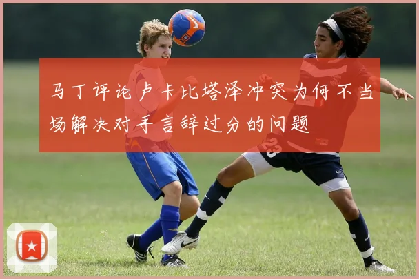 马丁评论卢卡比塔泽冲突为何不当场解决对手言辞过分的问题