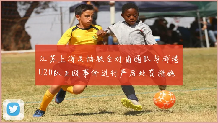 江苏上海足协联合对南通队与海港U20队互殴事件进行严厉处罚措施
