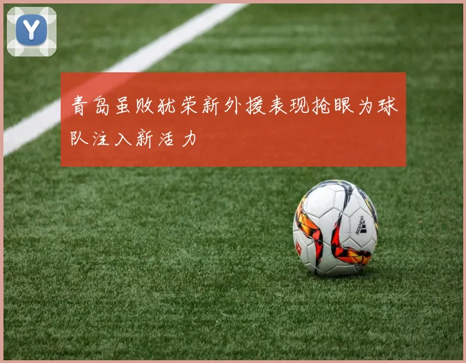 青岛虽败犹荣新外援表现抢眼为球队注入新活力