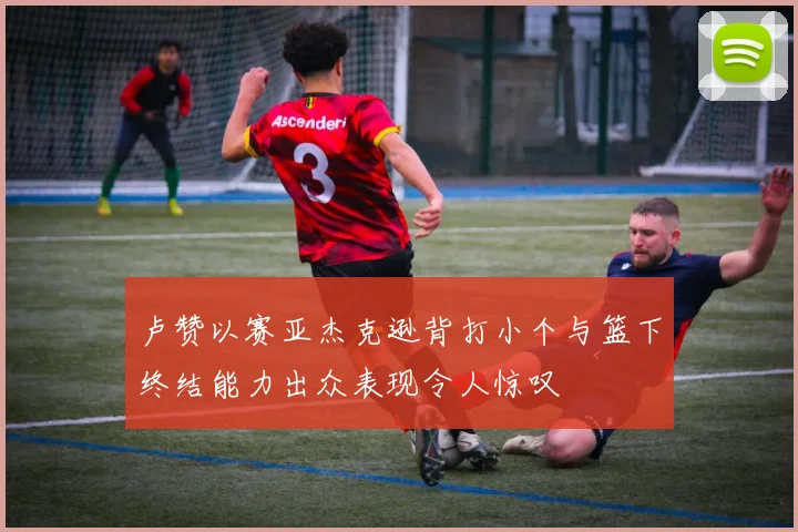 卢赞以赛亚杰克逊背打小个与篮下终结能力出众表现令人惊叹