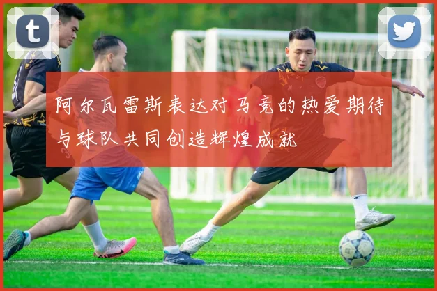 阿尔瓦雷斯表达对马竞的热爱期待与球队共同创造辉煌成就