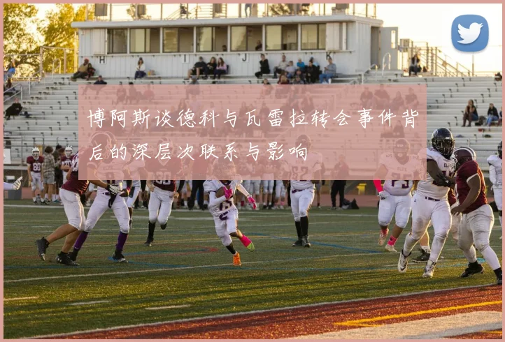 博阿斯谈德科与瓦雷拉转会事件背后的深层次联系与影响