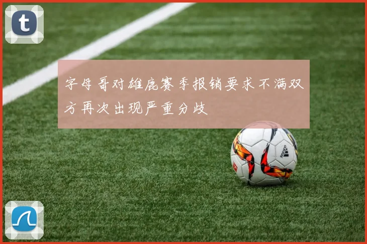 字母哥对雄鹿赛季报销要求不满双方再次出现严重分歧