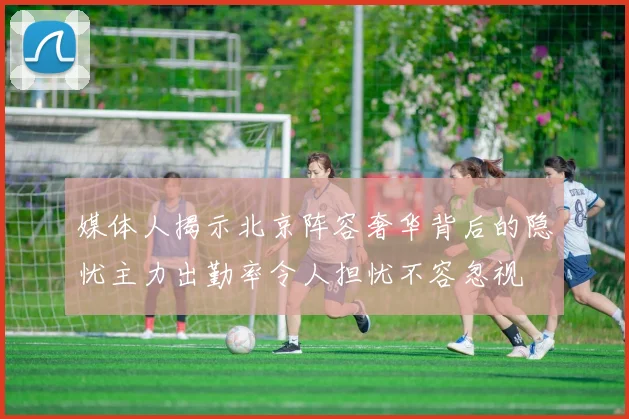 媒体人揭示北京阵容奢华背后的隐忧主力出勤率令人担忧不容忽视