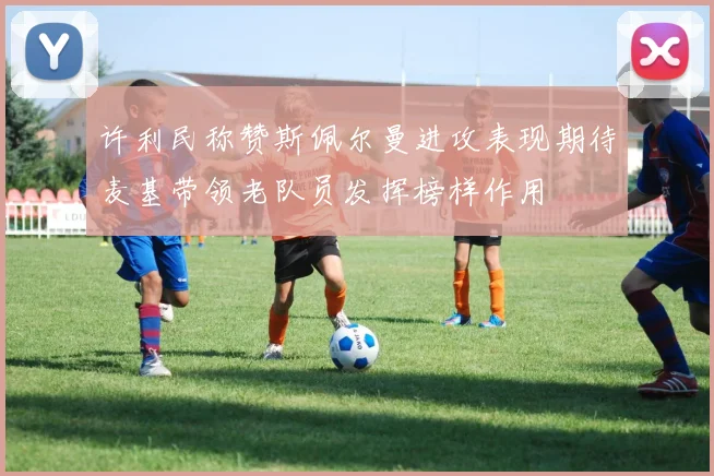 许利民称赞斯佩尔曼进攻表现期待麦基带领老队员发挥榜样作用