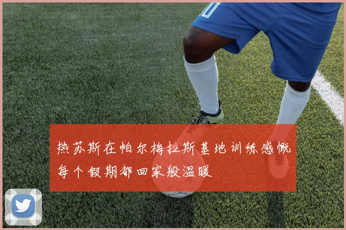 热苏斯在帕尔梅拉斯基地训练感慨每个假期都回家般温暖