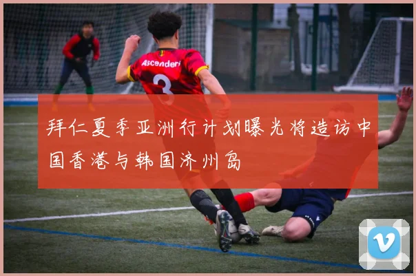 拜仁夏季亚洲行计划曝光将造访中国香港与韩国济州岛