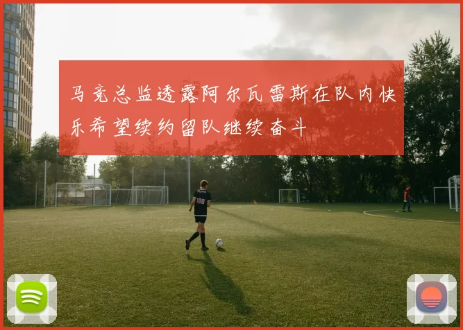 马竞总监透露阿尔瓦雷斯在队内快乐希望续约留队继续奋斗