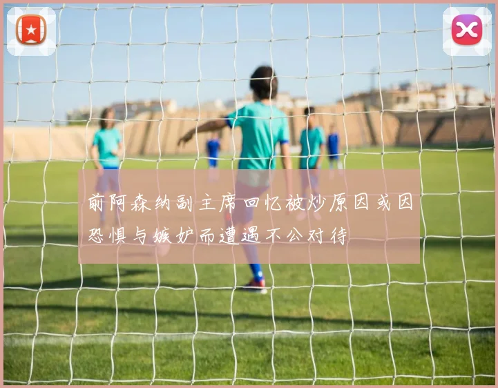 前阿森纳副主席回忆被炒原因或因恐惧与嫉妒而遭遇不公对待