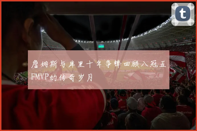 詹姆斯与库里十年争锋回顾八冠五FMVP的传奇岁月