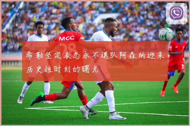 希勒坚定表态永不退队阿森纳迎来历史性时刻的曙光