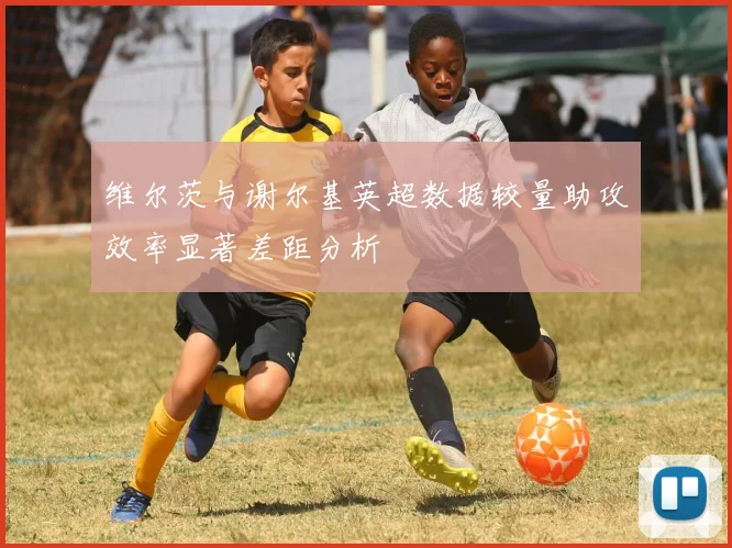 维尔茨与谢尔基英超数据较量助攻效率显著差距分析