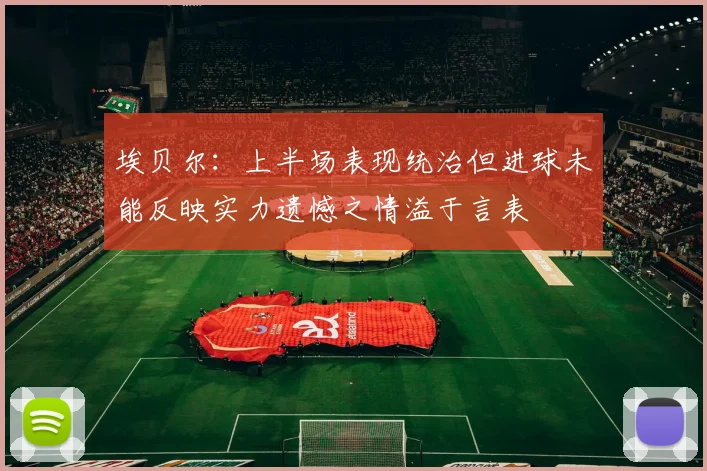埃贝尔：上半场表现统治但进球未能反映实力遗憾之情溢于言表