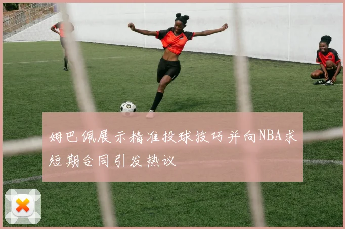 姆巴佩展示精准投球技巧并向NBA求短期合同引发热议