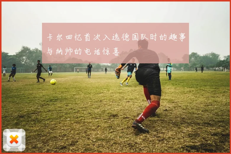 卡尔回忆首次入选德国队时的趣事与纳帅的电话惊喜