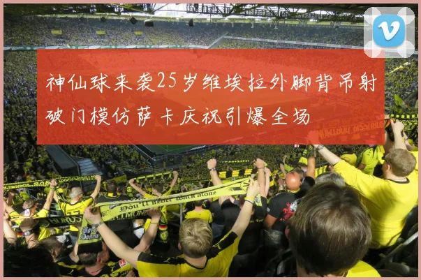 神仙球来袭25岁维埃拉外脚背吊射破门模仿萨卡庆祝引爆全场
