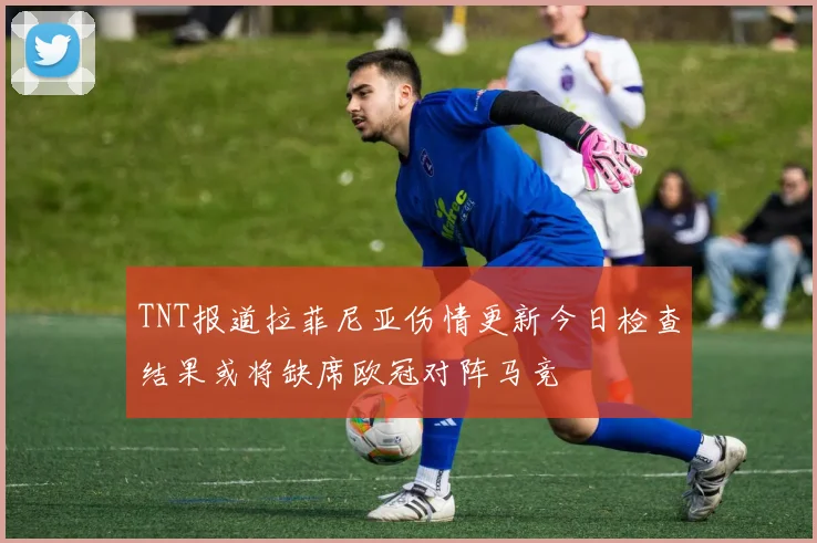 TNT报道拉菲尼亚伤情更新今日检查结果或将缺席欧冠对阵马竞