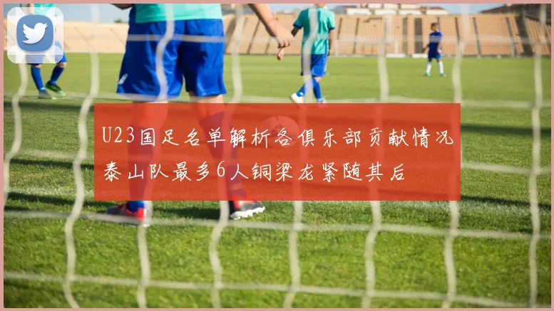 U23国足名单解析各俱乐部贡献情况泰山队最多6人铜梁龙紧随其后